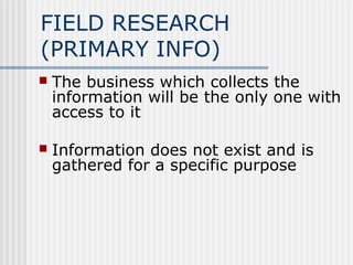 FIELD RESEARCH 
(PRIMARY INFO) 
 The business which collects the 
information will be the only one with 
access to it 
 Information does not exist and is 
gathered for a specific purpose 
 