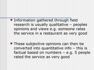  Information gathered through field 
research is usually qualitative – peoples 
opinions and views e.g. someone rates 
the service in a restaurant as very good 
 These subjective opinions can then be 
converted into quantitative info – this is 
factual based on numbers – e.g. 5 people 
rated the service as very good 
 