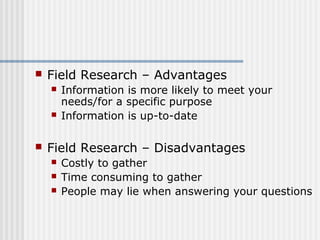  Field Research – Advantages 
 Information is more likely to meet your 
needs/for a specific purpose 
 Information is up-to-date 
 Field Research – Disadvantages 
 Costly to gather 
 Time consuming to gather 
 People may lie when answering your questions 
 