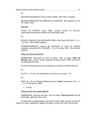 Manual para elaboração de trabalhos acadêmicos da UDESC 43 
Ex.: 
BOLETIM GEOGRÁFICO. Rio de Janeiro: IBGE, 1943-1978. Trimestral 
REVISTA BRASILEIRA DE CIÊNCIAS DO ESPORTE. São Caetano do Sul, 
SP. CBCE. 1978- 
Fascículo 
TÍTULO DA REVISTA. Local: editor, volume, número do fascículo, 
informações de períodos e data de sua publicação. Nota. 
Ex.: 
REVISTA PAULISTA DE EDUCAÇÃO FÍSICA. São Paulo: EEF/USP, v. 6, n. 
1, jan./jun. 1992. Edição especial. 
TRANSINFORMAÇÃO. Impacto da informação no futuro da indústria 
brasileira. Campinas (SP): PUCCAMP, v.13, n.2, jul./dez. 2001. 141p. Número 
especial. 
Parte (um artigo do fascículo) 
SOBRENOME, Prenomes do autor do artigo. Título do artigo. Título da 
Revista, local, volume, número, páginas do artigo (inicial e final), mês e ano 
da publicação do artigo. 
O volume corresponde ao ano de publicação e pode ser chamado de tomo. 
Ex.: 
ano XV = v. 15 (ano XV corresponde ao volume 15, ou seja, v. 15). 
Ex.: 
CRUZ, M. L. M. da. Políticas públicas de lazer. Linhas, Florianópolis, SC, v. 1, 
n. 1, p. 81-94, jan./jul. 2000. 
Jornais 
Artigo de jornal com autoria definida 
SOBRENOME, prenomes do autor. Título do artigo. Título do jornal, local de 
publicação, data (dia, mês e ano). 
Os elementos complementares mais comuns são: seção, número ou título do 
caderno ou parte, suplemento, páginas do artigo e número de ordem das colunas. 
 