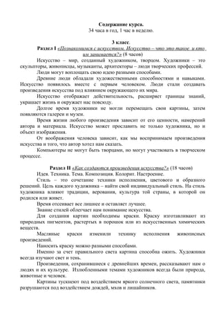 Содержание курса. 
34 часа в год, 1 час в неделю. 
3 класс. 
Раздел I «Познакомимся с искусством. Искусство – что это такое и кто 
им занимается?» (8 часов) 
Искусство – мир, созданный художником, творцом. Художники – это 
скульпторы, живописцы, музыканты, архитекторы – люди творческих профессий. 
Люди могут воплощать свою идею разными способами. 
Древние люди обладали художественными способностями и навыками. 
Искусство появилось вместе с первым человеком. Люди стали создавать 
произведения искусства под влиянием окружающего их мира. 
Искусство отображает действительность, расширяет границы знаний, 
украшает жизнь и окружает нас повсюду. 
Долгое время художники не могли перемещать свои картины, затем 
появляются галереи и музеи. 
Время жизни любого произведения зависит от его ценности, намерений 
автора и материала. Искусство может прославить не только художника, но и 
объект изображения. 
От воображения человека зависит, как мы воспринимаем произведения 
искусства и того, что автор хотел нам сказать. 
Компьютеры не могут быть творцами, но могут участвовать в творческом 
процессе. 
Раздел II «Как создаются произведения искусства?» (18 часов) 
Идея. Техника. Тема. Композиция. Колорит. Настроение. 
Стиль – это сочетание техники исполнения, цветового и образного 
решений. Цель каждого художника – найти свой индивидуальный стиль. На стиль 
художника влияют традиции, верования, культура той страны, в которой он 
родился или живет. 
Время отсеивает все лишнее и оставляет лучшее. 
Знание стилей облегчает нам понимание искусства. 
Для создания картин необходимы краски. Краску изготавливают из 
природных пигментов, растертых в порошок или из искусственных химических 
веществ. Масляные краски изменили технику исполнения живописных 
произведений. 
Наносить краску можно разными способами. 
Именно за счет правильного света картина способна ожить. Художники 
всегда изучают свет и тень. 
Произведения, сохранившиеся с древнейших времен, рассказывают нам о 
людях и их культуре. Излюбленными темами художников всегда были природа, 
животные и человек. 
Картины тускнеют под воздействием яркого солнечного света, памятники 
разрушаются под воздействием дождей, мхов и лишайников. 
 