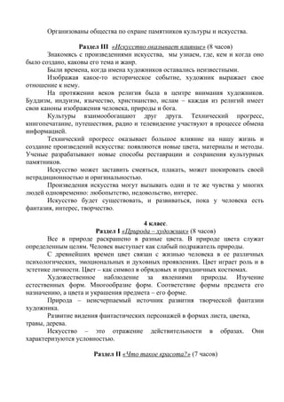 Организованы общества по охране памятников культуры и искусства. 
Раздел III «Искусство оказывает влияние» (8 часов) 
Знакомясь с произведениями искусства, мы узнаем, где, кем и когда оно 
было создано, каковы его тема и жанр. 
Были времена, когда имена художников оставались неизвестными. 
Изображая какое-то историческое событие, художник выражает свое 
отношение к нему. 
На протяжении веков религия была в центре внимания художников. 
Буддизм, индуизм, язычество, христианство, ислам – каждая из религий имеет 
свои каноны изображения человека, природы и бога. 
Культуры взаимообогащают друг друга. Технический прогресс, 
книгопечатание, путешествия, радио и телевидение участвуют в процессе обмена 
информацией. 
Технический прогресс оказывает большое влияние на нашу жизнь и 
создание произведений искусства: появляются новые цвета, материалы и методы. 
Ученые разрабатывают новые способы реставрации и сохранения культурных 
памятников. 
Искусство может заставить смеяться, плакать, может шокировать своей 
нетрадиционностью и оригинальностью. 
Произведения искусства могут вызывать одни и те же чувства у многих 
людей одновременно: любопытство, недовольство, интерес. 
Искусство будет существовать, и развиваться, пока у человека есть 
фантазия, интерес, творчество. 
4 класс. 
Раздел I «Природа – художник» (8 часов) 
Все в природе раскрашено в разные цвета. В природе цвета служат 
определенным целям. Человек выступает как слабый подражатель природы. 
С древнейших времен цвет связан с жизнью человека в ее различных 
психологических, эмоциональных и духовных проявлениях. Цвет играет роль и в 
эстетике личности. Цвет – как символ в обрядовых и праздничных костюмах. 
Художественное наблюдение за явлениями природы. Изучение 
естественных форм. Многообразие форм. Соответствие формы предмета его 
назначению, а цвета и украшения предмета – его форме. 
Природа – неисчерпаемый источник развития творческой фантазии 
художника. 
Развитие видения фантастических персонажей в формах листа, цветка, 
травы, дерева. 
Искусство – это отражение действительности в образах. Они 
характеризуются условностью. 
Раздел II «Что такое красота?» (7 часов) 
 