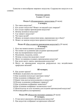 Единство и многообразие мирового искусства. Содружество искусств и их 
слияние. 
Тематика уроков. 
3 класс (34 часа) 
Раздел I «Познакомимся с искусством» (8 часов) 
I четверть. 
1. Что такое искусство? 
2. Кто делает искусство? Может ли каждый стать творцом? 
3. Кто создал первые произведения искусства? 
4. Почему возникло искусство? 
5. Где «живет» искусство? 
6. Что такое музей? 
7. Можно ли назвать искусством вещи, окружающие нас в быту? 
8. Может ли занятие искусством принести известность? 
Раздел II «Как создаются произведения искусства?» (18 часов) 
II четверть. 
1. Кого мы можем назвать художником? 
2. Что влияет на художника при создании произведений? 
3. Как мы воспринимаем искусство? 
4. Подлинник, подделка, копия… 
5. Почему в искусстве выделяют стили? 
6. Могут ли машины создавать произведения искусства? 
7. Как долго могут «жить» произведения искусства? 
8. Могут ли произведения искусства разрушаться под воздействием 
природных явлений? 
III четверть. 
9. Как делают краски? 
10.Можно ли рисовать без кисточек? 
11.Как художник использует цветовую гамму? 
12.Как художник отображает свет? 
13.Какие темы всегда использовались в искусстве? 
14.Почему художники изображают природу? 
15.Как художники изображают животных? 
16.Как художник изображает человеческое тело? 
17.Используется ли тело человека для создания произведений искусства? 
18.Итоговая работа (тестирование). 
Раздел III «Искусство оказывает влияние» (8 часов) 
IV четверть. 
1. О чем могут рассказать произведения искусства? 
2. Как искусство отображает исторические события? 
 