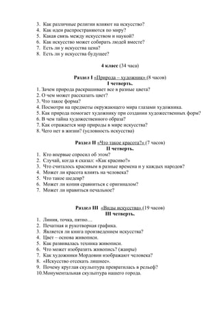 3. Как различные религии влияют на искусство? 
4. Как идеи распространяются по миру? 
5. Какая связь между искусством и наукой? 
6. Как искусство может собирать людей вместе? 
7. Есть ли у искусства цена? 
8. Есть ли у искусства будущее? 
4 класс (34 часа) 
Раздел I «Природа – художник» (8 часов) 
I четверть. 
1. Зачем природа раскрашивает все в разные цвета? 
2. О чем может рассказать цвет? 
3. Что такое форма? 
4. Посмотри на предметы окружающего мира глазами художника. 
5. Как природа помогает художнику при создании художественных форм? 
6. В чем тайна художественного образа? 
7. Как отражается мир природы в мире искусства? 
8. Чего нет в жизни? (условность искусства) 
Раздел II «Что такое красота?» (7 часов) 
II четверть. 
1. Кто впервые спросил об этом? 
2. Случай, когда я сказал: «Как красиво?» 
3. Что считалось красивым в разные времена и у каждых народов? 
4. Может ли красота влиять на человека? 
5. Что такое шедевр? 
6. Может ли копия сравниться с оригиналом? 
7. Может ли нравиться печальное? 
Раздел III «Виды искусства» (19 часов) 
III четверть. 
1. Линия, точка, пятно… 
2. Печатная и рукотворная графика. 
3. Является ли книга произведением искусства? 
4. Цвет – основа живописи. 
5. Как развивалась техника живописи. 
6. Что может изобразить живопись? (жанры) 
7. Как художники Мордовии изображают человека? 
8. «Искусство отсекать лишнее». 
9. Почему круглая скульптура превратилась в рельеф? 
10.Монументальная скульптура нашего города. 
 
