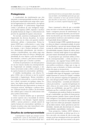 revistafaac, Bauru, v. 1, n. 1, p. 11-19, abr./set. 2011.
Couto, Rita Maria de Souza. Fragmentação do conhecimento ou interdisciplinaridade: ainda um dilema contemporâneo?
12
Prolegómena
A complexidade das transformações que vêm
marcando a contemporaneidade encontra-se na base
da discussão empreendida neste artigo sobre a ques-
tão da fragmentação do conhecimento e da vigência
do interdisciplinar. O conhecimento fragmentado
conduz à prevalência de uma inteligência míope,
como lembra Japiassu (2006), impondo o sacrifício
da aptidão humana de religar os conhecimentos em
proveito da capacidade de separar e desconectar.
Por um lado, assistimos à inadequação do saber
fragmentado das diversas disciplinas. Ao mesmo
tempo, vemo-nos às voltas com questões multidi-
mensionais, globais e transnacionais. Pontua Ja-
piassu (2006) que o conhecimento e a ação, longe
de se excluírem, se conjugam, porque é o homem
em situação, e não o homem atemporal, a-histó-
rico, desenraizado culturalmente, que introduz e
instaura o interdisciplinar, cujo caráter exige uma
coordenação bem maior de esforços. Múltipla pela
pluralidade de seus objetos e pela diversidade de
seus métodos, a ciência é, pelo menos teoricamen-
te, una pelo sujeito que a concebe e a produz.
A reforma do pensamento e da educação parece
ser um dos maiores desafios da contemporaneida-
de. Fragmentado em unidades estanques, o am-
biente universitário tende a tolher a atitude natural
do espírito humano de contextualizar e globalizar.
O trabalho interdisciplinar, com observa Fri-
gotto (1992), não se efetivará se não for possível
transcender a fragmentação. Mesmo entendida a
necessidade de transcendê-la, o convívio democrá-
tico e plural, necessário em qualquer espaço hu-
mano, não implica junção artificial, burocrática e
falsa de indivíduos que objetivamente se situam em
concepções teóricas, ideológicas e políticas diver-
sas. A diluição forçada do conflito e da diversidade
não colabora para o avanço do conhecimento nem
para a prática democrática.
Dentre os maiores desafios que se apresentam
ao ensino superior está a necessidade de reforma
do pensamento e da educação. Segundo Japiassu
(2006), é preciso promover a atitude natural do
espírito humano de contextualizar e globalizar, co-
locando em prática uma visão transcultural, trans-
religiosa, transpolítica e transnacional.
Desafios da contemporaneidade
Contemporâneo é aquele que consegue escrever
mergulhando a pena na obscuridade do presente.
Perceber esse escuro da contemporaneidade não é
uma forma de inércia ou de passividade, mas implica
uma atividade e uma habilidade particular que equi-
valem a neutralizar as luzes que provêm da época
para descobrir as suas trevas, o seu escuro especial,
que não é, no entanto, separável daquelas luzes.
G. Agamben
Parece consensual a ideia de que a sociedade
como um todo se encontra atualmente em um pro-
fundo e vertiginoso processo de transformação. Os
debates sobre essa questão desembo-cam inevitavel-
mente nas discussões que vêm sendo empreendidas
por pensadores modernos e pós-modernos a respei-
to da gravidade dessas mudanças.
NavisãodeGoergen(1998),agrandediscussãoque
se coloca em relação à contempora-neidade, do ponto
de vista filosófico, e que por isso mesmo abrange todas
as áreas de conheci-mento, gira em torno do estatuto
da modernidade enquanto conjunto de valores, proce-
dimentos e conceitos ainda vigentes ou sua superação
por outro estatuto denominado pós-modernidade.
Os pressupostos que sustentam ambas as leitu-
ras da contemporaneidade – a linha mo-derna e a
pós-moderna – são, segundo Nonato (2006), deter-
minantes para compreender os proje-tos societários,
sócio-político-econômicos, a lógica que os rege, os
objetivos a que se destinam e os limites conceituais
dentro dos quais se circunscrevem.
Compreendendo a ordem social como regramen-
to fundado sobre jogos de linguagem, a pós-moder-
nidade desmonta as certezas de verdade e realidade
pela via dos pretensos esquemas de legitimação, já
que, como advoga Lyotard (1985), na sociedade e na
cultura contemporânea – sociedade pós-industrial e
cultura pós-moderna – a questão da legitimação do
saber coloca-se em outros termos. O grande relato
perdeu sua credibilidade, seja qual for o modo de
unificação que lhe é conferido (Lyotard, 1985).
O pensamento pós-moderno funda-se na assertiva
de que a modernidade, que definiu de forma previsí-
vel nosso presente, passado e futuro a partir do século
XVII, extinguiu-se como grande narrativa estruturado-
ra do pensamento e do modo de vida ocidental e deu
lugar a uma nova ordem que pressupõe a desarticula-
ção da ordem existente. Assim, apresenta-se a pós-mo-
dernidade, marcada pela desconstrução de certezas,
temporalidades, espacialidades e institui-ções.
Nessa perspectiva, Giddens (2003) delimita o
conceito de modernidade, ao afirmar que ele se re-
fere a um estilo, um costume de vida ou uma orga-
nização social que emergiram na Euro-pa a partir do
século XVII, mas que não ficou restrito a um perío-
 