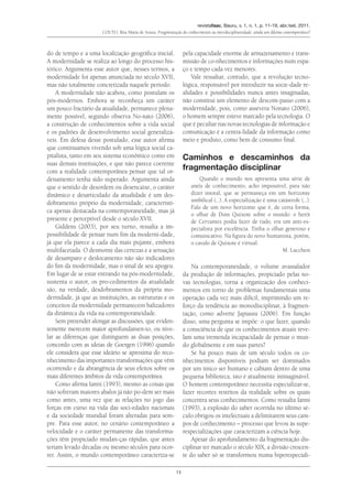 revistafaac, Bauru, v. 1, n. 1, p. 11-19, abr./set. 2011.
Couto, Rita Maria de Souza. Fragmentação do conhecimento ou interdisciplinaridade: ainda um dilema contemporâneo?
13
do de tempo e a uma localização geográfica inicial.
A modernidade se realiza ao longo do processo his-
tórico. Argumenta esse autor que, nesses termos, a
modernidade foi apenas anunciada no século XVII,
mas não totalmente concretizada naquele período.
A modernidade não acabou, como postulam os
pós-modernos. Embora se reconheça um caráter
um pouco fractário da atualidade, permanece plena-
mente possível, segundo observa No-nato (2006),
a construção de conhecimentos sobre a vida social
e os padrões de desenvolvimento social generalizá-
veis. Em defesa desse postulado, esse autor afirma
que continuamos vivendo sob uma lógica social ca-
pitalista, tanto em seu sistema econômico como em
suas demais instituições, e que não parece coerente
com a realidade contemporânea pensar que tal or-
denamento tenha sido superado. Argumenta ainda
que o sentido de desordem ou desencaixe, o caráter
dinâmico e desarticulado da atualidade é um des-
dobramento próprio da modernidade, característi-
ca apenas destacada na contemporaneidade, mas já
presente e perceptível desde o século XVII.
Giddens (2003), por seu turno, ressalta a im-
possibilidade de pensar num fim da moderni-dade,
já que ela parece a cada dia mais pujante, embora
multifacetada. O desmonte das certezas e a sensação
de desamparo e deslocamento não são indicadores
do fim da modernidade, mas o sinal de seu apogeu.
Em lugar de se estar entrando na pós-modernidade,
sustenta o autor, os pro-cedimentos da atualidade
são, na verdade, desdobramentos da própria mo-
dernidade, já que as instituições, as estruturas e os
conceitos da modernidade permanecem balizadores
da dinâmica da vida na contemporaneidade.
Sem pretender alongar as discussões, que eviden-
temente merecem maior aprofundamen-to, ou nive-
lar as diferenças que distinguem as duas posições,
concordo com as ideias de Goergen (1996) quando
ele considera que esse ideário se aproxima do reco-
nhecimento das importantes transformações que vêm
ocorrendo e da abrangência de seus efeitos sobre os
mais diferentes âmbitos da vida contemporânea.
Como afirma Ianni (1993), mesmo as coisas que
não sofreram maiores abalos já não po-dem ser mais
como antes, uma vez que as relações no jogo das
forças em curso na vida das soci-edades nacionais
e da sociedade mundial foram alteradas para sem-
pre. Para esse autor, no cenário contemporâneo a
velocidade e o caráter permanente das transforma-
ções têm propiciado mudan-ças rápidas, que antes
teriam levado décadas ou mesmo séculos para ocor-
rer. Assim, o mundo contemporâneo caracteriza-se
pela capacidade enorme de armazenamento e trans-
missão de co-nhecimentos e informações num espa-
ço e tempo cada vez menores.
Vale ressaltar, contudo, que a revolução tecno-
lógica, responsável por introduzir na socie-dade re-
alidades e possibilidades nunca antes imaginadas,
não constitui um elemento de descom-passo com a
modernidade, pois, como assevera Nonato (2006),
o homem sempre esteve marcado pela tecnologia. O
que é peculiar nas novas tecnologias de informação e
comunicação é a centra-lidade da informação como
meio e produto, como bem de consumo final.
Caminhos e descaminhos da
fragmentação disciplinar
Quando o mundo nos apresenta uma série de
anéis de conhecimento, acho impossível, para não
dizer imoral, que se permaneça em um horizonte
umbilical (...). A especialização é uma catástrofe (...).
Falo de um novo horizonte que é, de certa forma,
o olhar de Dom Quixote sobre o mundo: o herói
de Cervantes podia fazer de tudo, era um anti-es-
pecialista por excelência. Tinha o olhar generoso e
comunicativo. Na figura do novo humanista, porém,
o cavalo de Quixote é virtual.
M. Lucchesi
Na contemporaneidade, o volume avassalador
da produção de informações, propiciado pelas no-
vas tecnologias, torna a organização dos conheci-
mentos em torno de problemas fundamentais uma
operação cada vez mais difícil, imprimindo um re-
forço da tendência ao monodisciplinar, à fragmen-
tação, como adverte Japiassu (2006). Em função
disso, uma pergunta se impõe: o que fazer, quando
a consciência de que os conhecimentos atuais reve-
lam uma tremenda incapacidade de pensar o mun-
do globalmente e em suas partes?
Se há pouco mais de um século todos os co-
nhecimentos disponíveis podiam ser dominados
por um único ser humano e cabiam dentro de uma
pequena biblioteca, isto é atualmente inimaginável.
O homem contemporâneo necessita especializar-se,
fazer recortes restritos da realidade sobre os quais
concentra seus conhecimentos. Como ressalta Ianni
(1993), a explosão do saber ocorrida no último sé-
culo obrigou os intelectuais a delimitarem seus cam-
pos de conhecimento – processo que levou às supe-
respecializações que caracterizam a ciência hoje.
Apesar do aprofundamento da fragmentação dis-
ciplinar ter marcado o século XIX, a divisão crescen-
te do saber só se transformou numa hiperespeciali-
 