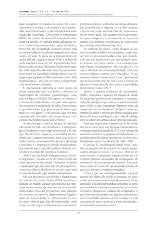 revistafaac, Bauru, v. 1, n. 1, p. 11-19, abr./set. 2011.
Couto, Rita Maria de Souza. Fragmentação do conhecimento ou interdisciplinaridade: ainda um dilema contemporâneo?
14
zação disciplinar em meados do século XX, com o
crescimento exponencial do volume e da complexi-
dade dos conhecimentos e pela multiplicação e sofis-
ticação das tecnologias. Como observa Sommerman
(2006), até o início do século XX a divisão do saber
ainda era circular. As ciências ainda dialogavam en-
tre si, como sempre haviam feito, apesar de, desde o
século XIV, tal circularidade constituir círculos cada
vez menores devido à exclusão progressiva de vários
campos de saber: da gnose ou da teologia mística no
século XIII, da religião no século XVIII, e da filosofia
ou da metafísica no século XX. Especialidades disci-
plinares cada vez mais delimitadas foram sendo gera-
das, cada uma delas travando uma luta permanente
para manter sua identidade e independência. Isso fez
surgir o que Japiassu (2006) denomina como “ilhas
epistemológicas”, que têm por marca o dogmatismo
e são acriticamente ensinadas.
A especialização apresenta-se como oposto da
síntese imaginativa que, sem limites, culminou na
fragmentação do horizonte epistemológico, como
assevera Japiassu (2006). Ela repartiu ao infinito o
território do conhecimento, no qual cada especia-
lista ocupou seu minifúndio de saber. Dessa forma,
o especialista ficou cego pelo desejo de saber, agar-
rando-se à sua posse, e tem desejado cada vez mais
a propriedade, buscando a ultra-especialização e di-
vidindo interminavelmente seu território.
O epistemológico tornou-se incapaz de controlar
soberanamente todo o conhecimento. A epistemolo-
gia se transformou num lugar de incerteza e de diá-
logo. Devido a isto, impõe-se a necessidade de con-
siderar que o estatuto epistêmico atual (que inclui os
modos culturais de compreender, pensar e agir) exige
a descoberta e o emprego do método interdisciplinar,
pois somente este é capaz de modificar, deslocar e re-
estruturar o campo das disciplinas existentes.
O fato é que, em função da fragmentação, tornou-
se hegemônico, nos três níveis de ensino formal, um
ensino puramente disciplinar. Conteúdos divididos
e organizados, que nasceram sob um pressuposto es-
tritamente didático, dividiram-se em um corpo cada
vez mais fechado de especialidades disciplinares.
Sob essa perspectiva, ao abordar a fragmentação
no contexto do ensino, Follari (1995) questiona a
validade do modelo adotado pela maioria das insti-
tuições universitárias, que afirmam aceitar a interdis-
ciplinaridade como um pressuposto, mas planejam
sua estrutura por meio de departamentos fragmen-
tados em áreas isoladas de conhecimento. O mes-
mo autor observa que, fora da universidade, onde
o objetivo não é gerar conhecimentos, mas resolver
problemas práticos, as divisões são menos demarca-
das, possibilitando a vigência do trabalho conjunto
e da troca de conhecimentos. Para ele, nesses casos,
de um modo geral, não existem muitos preconcei-
tos epistemológicos e as pessoas não se inquietam
quanto a se reunirem com pessoas de outras áreas
para abordar um problema específico.
No ambiente de ensino, a falsa imagem de que
está ocorrendo trabalho interdisciplinar surge mui-
tas vezes de ideias equivocadas, como, por exemplo,
a de que um professor de um determinado curso,
ao lecionar em outra cadeira, está estabelecendo
uma relação interdisciplinar. Isto tem pouco a ver
com a definição de interdisciplinaridade como um
conceito orgânico, comum, entre disciplinas. O que
costuma acontecer nesses casos é que o profissional
que leciona numa área que não é a sua é incapaz de
adequar os conteúdos de seu curso às necessidades
da nova área (Couto, 1997).
Quanto à pesquisa acadêmica, diz Sommerman
(2006), começaram a aparecer em meados do século
XX propostas que buscavam compensar a hiperespe-
cialização disciplinar que marcou a primeira metade
desse século, e que propunham diferentes níveis de
cooperação entre as disciplinas. O objetivo desse mo-
vimento foi ajudar a resolver problemas causados pelo
desenvolvimento tecnológico e pela falta de diálogo
entre os saberes decorrentes dessa hiperespecialização.
Propostas de pesquisas conjuntas entre disciplinas
diversas só começaram a ter alguma expressão nas uni-
versidades a partir da década de 1970, com a criação de
institutos ou núcleos de pesquisa interdisciplinares e o
estabelecimento de alguns institutos ou núcleos trans-
disciplinares, a partir das décadas de 1980 e 1990.
A adoção da interdisciplinaridade como cami-
nho na pesquisa tem provocado em muitos pesqui-
sadores atitudes de medo e de recusa. Além de ser
uma inovação, a perspectiva interdisciplinar põe em
evidência práticas cristalizadas de desagregação, de
isolamento e de manutenção de barreiras. Essas prá-
ticas se inserem no sentido oposto ao das atitudes de
parceria, diálogo e complementariedade.
O fato é que, na contemporaneidade, a grande
maioria dos objetos de estudo só consegue ser apre-
endida por um pensamento multidimensional. Nesse
particular, a interdisciplinaridade apresenta-se como
um caminho no qual não existem táticas particulares
ou trajetos obrigatórios solidamente demarcados. O
que existe são estratégias que apelam a dinâmicas a
serem inventadas, desvios a serem tomados e a toda
uma gama de ações e práticas a serem construídas e
reconstruídas permanentemente.
 