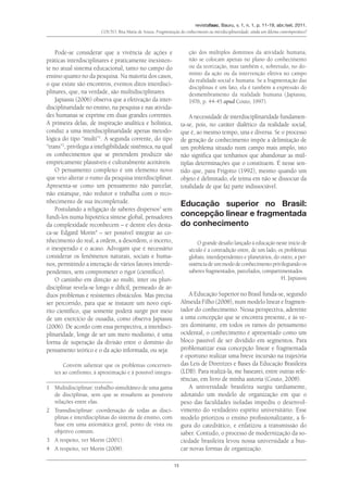 revistafaac, Bauru, v. 1, n. 1, p. 11-19, abr./set. 2011.
Couto, Rita Maria de Souza. Fragmentação do conhecimento ou interdisciplinaridade: ainda um dilema contemporâneo?
15
Pode-se considerar que a vivência de ações e
práticas interdisciplinares é praticamente inexisten-
te no atual sistema educacional, tanto no campo do
ensino quanto no da pesquisa. Na maioria dos casos,
o que existe são encontros, eventos ditos interdisci-
plinares, que, na verdade, são multidisciplinares.
Japiassu (2006) observa que a efetivação da inter-
disciplinaridade no ensino, na pesquisa e nas ativida-
des humanas se exprime em duas grandes correntes.
A primeira delas, de inspiração analítica e holística,
conduz a uma interdisciplinaridade apenas metodo-
lógica do tipo “multi”1
. A segunda corrente, do tipo
“trans”2
, privilegia a inteligibilidade sistêmica, na qual
os conhecimentos que se pretendem produzir são
empiricamente plausíveis e culturalmente aceitáveis.
O pensamento complexo é um elemento novo
que veio alterar o rumo da pesquisa interdisciplinar.
Apresenta-se como um pensamento não parcelar,
não estanque, não redutor e trabalha com o reco-
nhecimento de sua incompletude.
Postulando a religação de saberes dispersos3
sem
fundi-los numa hipotética síntese global, pensadores
da complexidade reconhecem – e dentre eles desta-
ca-se Edgard Morin4
– ser possível integrar ao co-
nhecimento do real, a ordem, a desordem, o incerto,
o inesperado e o acaso. Advogam que é necessário
considerar os fenômenos naturais, sociais e huma-
nos, permitindo a interação de vários fatores interde-
pendentes, sem comprometer o rigor (científico).
O caminho em direção ao multi, inter ou pluri-
disciplinar revela-se longo e difícil, permeado de ár-
duos problemas e resistentes obstáculos. Mas precisa
ser percorrido, para que se instaure um novo espí-
rito científico, que somente poderá surgir por meio
de um exercício de ousadia, como observa Japiassu
(2006). De acordo com essa perspectiva, a interdisci-
plinaridade, longe de ser um mero modismo, é uma
forma de superação da divisão entre o domínio do
pensamento teórico e o da ação informada, ou seja:
Convém salientar que os problemas concernen-
tes ao confronto, à aproximação e à possível integra-
1	 Multidisciplinar: trabalho simultâneo de uma gama
de disciplinas, sem que se ressaltem as possíveis
relações entre elas.
2	Transdisciplinar: coordenação de todas as disci-
plinas e interdisciplinas do sistema de ensino, com
base em uma axiomática geral, ponto de vista ou
objetivo comum.
3	 A respeito, ver Morin (2001).
4	 A respeito, ver Morin (2008).
ção dos múltiplos domínios da atividade humana,
não se colocam apenas no plano do conhecimento
ou da teorização, mas também e, sobretudo, no do-
mínio da ação ou da intervenção efetiva no campo
da realidade social e humana. Se a fragmentação das
disciplinas é um fato, ela é também a expressão do
desmembramento da realidade humana (Japiassu,
1976, p. 44-45 apud Couto, 1997).
A necessidade de interdisciplinaridade fundamen-
ta-se, pois, no caráter dialético da realidade social,
que é, ao mesmo tempo, una e diversa. Se o processo
de geração de conhecimento impõe a delimitação de
um problema situado num campo mais amplo, isto
não significa que tenhamos que abandonar as múl-
tiplas determinações que o constituem. É nesse sen-
tido que, para Frigotto (1992), mesmo quando um
objeto é delimitado, ele teima em não se dissociar da
totalidade de que faz parte indissociável.
Educação superior no Brasil:
concepção linear e fragmentada
do conhecimento
O grande desafio lançado à educação neste início de
século é a contradição entre, de um lado, os problemas
globais, interdependentes e planetários, do outro, a per-
sistênciadeummododeconhecimentoprivilegiandoos
saberes fragmentados, parcelados, compartimentados.
H. Japiassu
A Educação Superior no Brasil funda-se, segundo
Almeida Filho (2008), num modelo linear e fragmen-
tador do conhecimento. Nessa perspectiva, aderente
a uma concepção que se encontra presente, e às ve-
zes dominante, em todos os ramos do pensamento
ocidental, o conhecimento é apresentado como um
bloco passível de ser dividido em segmentos. Para
problematizar essa concepção linear e fragmentada
é oportuno realizar uma breve incursão na trajetória
das Leis de Diretrizes e Bases da Educação Brasileira
(LDB). Para realizá-la, me basearei, entre outras refe-
rências, em livro de minha autoria (Couto, 2008).
A universidade brasileira surgiu tardiamente,
adotando um modelo de organização em que o
peso das faculdades isoladas impediu o desenvol-
vimento do verdadeiro espírito universitário. Esse
modelo priorizou o ensino profissionalizante, a fi-
gura do catedrático, e enfatizou a transmissão do
saber. Contudo, o processo de modernização da so-
ciedade brasileira levou nossa universidade a bus-
car novas formas de organização.
 