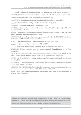 revistafaac, Bauru, v. 1, n. 1, p. 11-19, abr./set. 2011.
Couto, Rita Maria de Souza. Fragmentação do conhecimento ou interdisciplinaridade: ainda um dilema contemporâneo?
19
_____. Mundo em descontrole: o que a globalização está fazendo de nós. Rio de Janeiro: Record, 2003.
GOERGEN, P. Ciência, sociedade e universidade. Educação & Sociedade, V. 19, n. 63, Campinas, 1998.
IANNI, O. A sociedade global. Rio de Janeiro: Civilização Brasileira, 1993.
JAPIASSU, H. O sonho transdisciplinar e as razões da filosofia. Rio de Janeiro: Imago, 2006.
_____. Interdisciplinaridade e patologia do saber. Rio de Janeiro: Imago, 1976.
LYOTARD, J. F. A condição pós-moderna. Lisboa: Gradiva, 1985.
LUCCHESI, M. O pós-moderno me aborrece (Entrevista a Cláudia Nina). Rio de Janeiro, Jornal do Brasil,
19 de abril de 1997, p. 6, 1997.
MAGGIE, Y. Graduação e pós-graduação nas ciências humanas no Brasil: desafios e perspectivas. Anais
Seminário Nacional de Pós-Graduandos, CAPES, 1996.
MARCONDES, D. A crise dos paradigmas e o surgimento da modernidade. In: BRANDÃO, Z. (org). Crise
dos Paradigmas e Educação. São Paulo: Cortez, 1994.
MORIN, E. Sete saberes necessários à educação do futuro. São Paulo: Cortez, 2000.
_____. A cabeça bem feita. Rio de Janeiro: Bertrand Brasil, 2008.
_____. A religação dos saberes: o desafio do século XXI. Rio de Janeiro: Bertrand Brasil, 2001.
NONATO, E.R.S. Novas tecnologias, educação e contemporaneidade. Práxis Educativa, v. 1, p. 77-86,
Paraná, 2006.
REIS, E. Reflexões transversas sobre interdisciplinaridade e ensino de ciências. In: BOMENY, H.; BIR-
MAN, P. (orgs.). As assim chamadas ciências sociais. Rio de Janeiro: Relume Dumara, 1991.
SANTOS, B. de S.; ALMEIDA Fº, N. A universidade no século XXI: para uma universidade nova. Coimbra:
Almedina, 2008.
SANTOS Fº, J.C.A. Interdisciplinaridade na universidade: relevância e implicações. Educação Brasileira,
14 (29): 59-80, Brasília: CRUB, 1992.
SARMENTO, D.C.; TEIXEIRA, L.H. Núcleos Interdisciplinares: seu potencial de dinamização da estru-
tura universitária. Educação Brasileira. 14 (29): 45-58, Brasília: CRUB, 1992.
SOMMERMAN, A. Inter ou transdisciplinaridade: da fragmentação disciplinar ao novo diálogo entre sa-
beres. São Paulo: Paulus, 2006.
Rita Maria de Souza Couto é professora titular do Departamento de Artes e Design e do Programa de Pós-
Graduação em Design da Pontifícia Universidade Católica do Rio de Janeiro. E-mail: <ricouto@puc-rio.br>.
Recebido para avaliação em outubro de 2010. Aprovado para publicação em janeiro de 2011.
 
