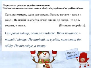 Перекласти речення українською мовою.
Порівняти вживання м'якого знака в кінці слів української та російської мов.
Семь раз отмерь, один раз отрежь. Каково начало – таков и
конец. Не пеняй на соседа, когда спишь до обеда. Не печь
кормит, а нивка. (Народна творчість)
Сім разів відмір, один раз відріж. Який початок –
такий і кінець. Не нарікай на сусіда, коли спиш до
обіду. Не піч годує, а нивка.
 