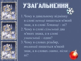 1.Чому в давальному відмінку
в слові неньці пишеться м'який
знак, а в слові Тетянці – ні?
2.Чому в слові сільський два
м'яких знака, а в слові
уманський – один?
3.Чому в словах різьбяр,
тьмяний пишеться м'який
знак, а в словах свято, пісня –
ні?
 