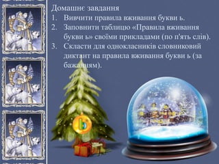 Домашнє завдання
1. Вивчити правила вживання букви ь.
2. Заповнити таблицю «Правила вживання
букви ь» своїми прикладами (по п'ять слів).
3. Скласти для однокласників словниковий
диктант на правила вживання букви ь (за
бажанням).
 