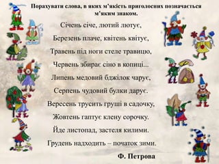 Січень січе, лютий лютує,
Березень плаче, квітень квітує,
Травень під ноги стеле травицю,
Червень збирає сіно в копиці...
Липень медовий бджілок чарує,
Серпень чудовий булки дарує.
Вересень трусить груші в садочку,
Жовтень гаптує клену сорочку.
Йде листопад, застеля килими.
Грудень надходить – початок зими.
Ф. Петрова
Порахувати слова, в яких м’якість приголосних позначається
м’яким знаком.
 