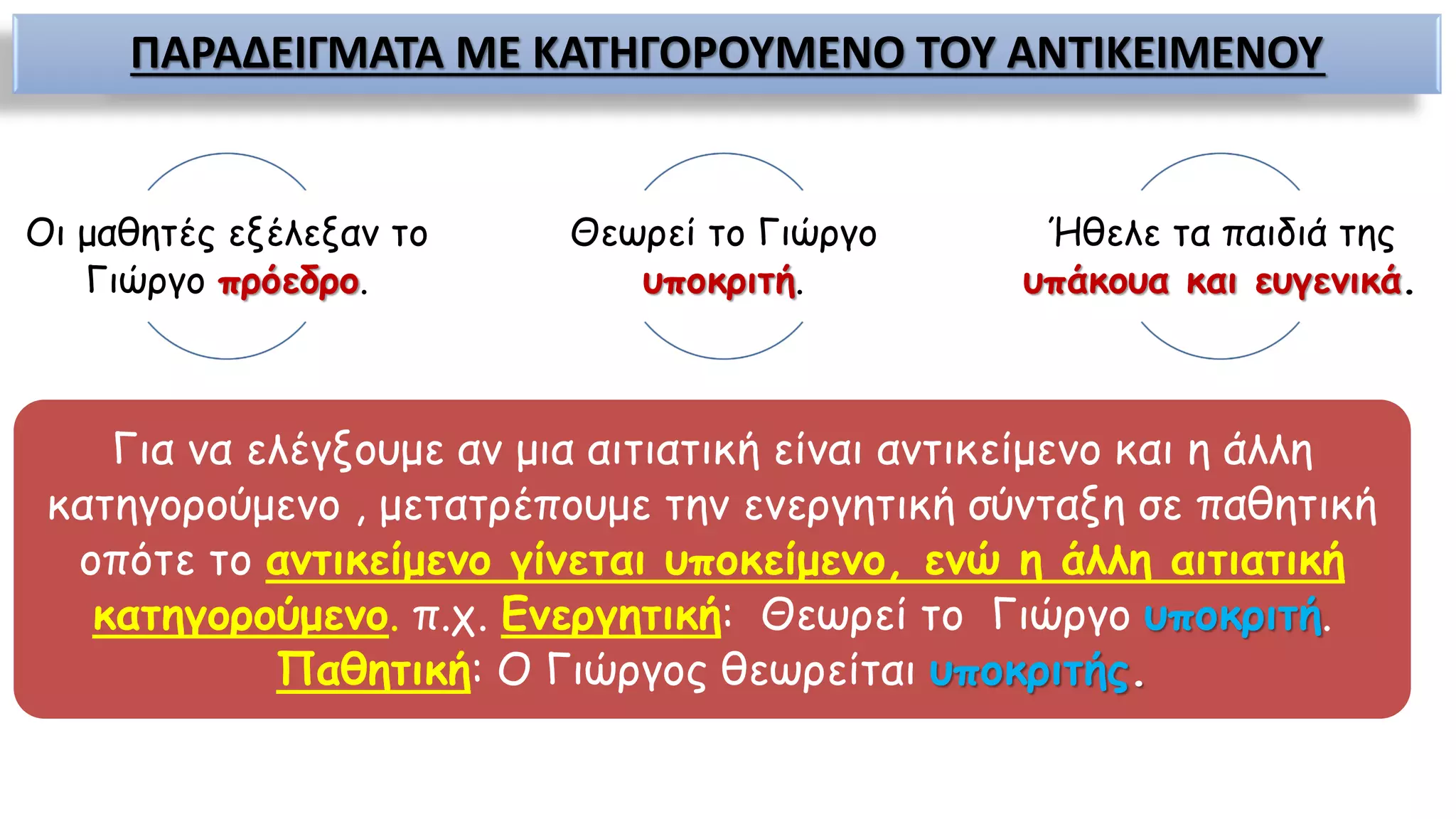 ΠΑΡΑΔΕΙΓΜΑΤΑ ΜΕ ΚΑΤΗΓΟΡΟΥΜΕΝΟ ΤΟΥ ΑΝΤΙΚΕΙΜΕΝΟΥ
Οι μαθητές εξέλεξαν το
Γιώργο πρόεδρο.
Θεωρεί το Γιώργο
υποκριτή.
Ήθελε τα παιδιά της
υπάκουα και ευγενικά.
Για να ελέγξουμε αν μια αιτιατική είναι αντικείμενο και η άλλη
κατηγορούμενο , μετατρέπουμε την ενεργητική σύνταξη σε παθητική
οπότε το αντικείμενο γίνεται υποκείμενο, ενώ η άλλη αιτιατική
κατηγορούμενο. π.χ. Ενεργητική: Θεωρεί το Γιώργο υποκριτή.
Παθητική: Ο Γιώργος θεωρείται υποκριτής.
 