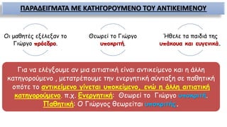 ΠΑΡΑΔΕΙΓΜΑΤΑ ΜΕ ΚΑΤΗΓΟΡΟΥΜΕΝΟ ΤΟΥ ΑΝΤΙΚΕΙΜΕΝΟΥ
Οι μαθητές εξέλεξαν το
Γιώργο πρόεδρο.
Θεωρεί το Γιώργο
υποκριτή.
Ήθελε τα παιδιά της
υπάκουα και ευγενικά.
Για να ελέγξουμε αν μια αιτιατική είναι αντικείμενο και η άλλη
κατηγορούμενο , μετατρέπουμε την ενεργητική σύνταξη σε παθητική
οπότε το αντικείμενο γίνεται υποκείμενο, ενώ η άλλη αιτιατική
κατηγορούμενο. π.χ. Ενεργητική: Θεωρεί το Γιώργο υποκριτή.
Παθητική: Ο Γιώργος θεωρείται υποκριτής.
 
