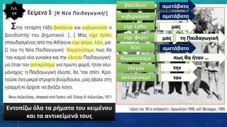 Σελ.
64
βασίλευε αμετάβατο
κυβερνούσε αμετάβατο
είχε έρθει μας
είχε φέρει μας τη Παιδαγωγική
λέει αμετάβατο
θαρρούσαμε πως θα ήταν …
έλεγαν την
αντικρίσαμε τον
Εντοπίζω όλα τα ρήματα του κειμένου
και τα αντικείμενά τους
 