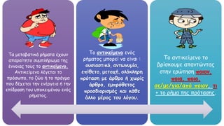 Τα μεταβατικά ρήματα έχουν
απαραίτητο συμπλήρωμα της
έννοιας τους το αντικείμενο.
Αντικείμενο λέγεται το
πρόσωπο, το ζώο ή το πράγμα
που δέχεται την ενέργεια ή την
επίδραση του υποκειμένου ενός
ρήματος.
Το αντικείμενο ενός
ρήματος μπορεί να είναι :
ουσιαστικό, αντωνυμία,
επίθετο, μετοχή, ολόκληρη
πρόταση με άρθρο ή χωρίς
άρθρο, εμπρόθετος
προσδιορισμός και κάθε
άλλο μέρος του λόγου.
Το αντικείμενο το
βρίσκουμε απαντώντας
στην ερώτηση ποιον,
ποια, ποιο,
σε/με/για/από ποιον, τι
+ το ρήμα της πρότασης.
 