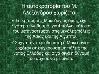 Η αυτοκρατορία του Μ.
Αλεξάνδρου χωρίζεται
Το κράτος της Μακεδονίας όμως είχε
λιγότερο πληθυσμό, γιατί πολλοί κάτοικοί
του μετανάστευσαν στις μεγάλες πόλεις
της Ασίας και της Αιγύπτου
Συχνά την περίοδο αυτή η Μακεδονία
ερχόταν σε σύγκρουση με πόλεις της
νότιας Ελλάδας και σιγά σιγά η δύναμή
του άρχισε να μειώνεται
 