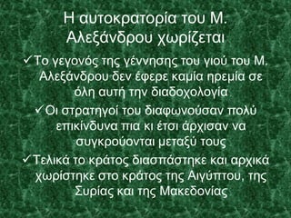 Η αυτοκρατορία του Μ.
Αλεξάνδρου χωρίζεται
Το γεγονός της γέννησης του γιού του Μ.
Αλεξάνδρου δεν έφερε καμία ηρεμία σε
όλη αυτή την διαδοχολογία
Οι στρατηγοί του διαφωνούσαν πολύ
επικίνδυνα πια κι έτσι άρχισαν να
συγκρούονται μεταξύ τους
Τελικά το κράτος διασπάστηκε και αρχικά
χωρίστηκε στο κράτος της Αιγύπτου, της
Συρίας και της Μακεδονίας
 