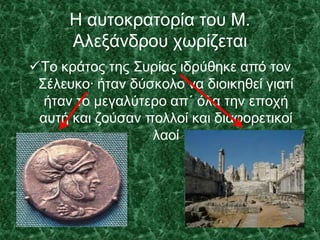 Η αυτοκρατορία του Μ.
Αλεξάνδρου χωρίζεται
Το κράτος της Συρίας ιδρύθηκε από τον
Σέλευκο∙ ήταν δύσκολο να διοικηθεί γιατί
ήταν το μεγαλύτερο απ΄ όλα την εποχή
αυτή και ζούσαν πολλοί και διαφορετικοί
λαοί
 