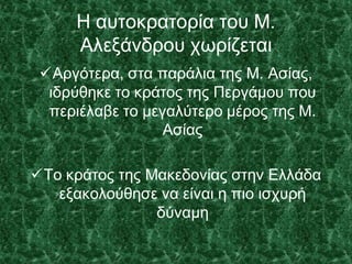 Η αυτοκρατορία του Μ.
Αλεξάνδρου χωρίζεται
Αργότερα, στα παράλια της Μ. Ασίας,
ιδρύθηκε το κράτος της Περγάμου που
περιέλαβε το μεγαλύτερο μέρος της Μ.
Ασίας
Το κράτος της Μακεδονίας στην Ελλάδα
εξακολούθησε να είναι η πιο ισχυρή
δύναμη
 