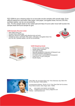 Sales Office: 9A, Gurudwara Road, Hari Vihar (Kakraula), Opp. Metro Poll
No. 816, New Delhi 110043 (INDIA).
Correspondence Address : Plot No. 35, K-1 Extn, Bank Wali Gali Gurudwara
Road, Mohan Garden, Uttam Nager, Delhi -110059.
Cell - 9811478874, 9811938703, 9212912990
E-mail - info@fecproduct.com/ inquiry_fec@yahoo.com
Website - www.fecproduct.com
FEC GSM kit use a drawing action to cut accurate circular samples with smooth edge. Even
difficult material as card board, filter paper, card paper, corrugated sheet, fine knit, thin film,
synthetic leather, can be cut conveniently.
Use : Put the sample sheet on the rubber pad and help of round cutter move half roundon the
sample sheet will found sample for gsm.
?With GSM Cutting pad.
?Circular Sharp cutting edge.
?Mold from aluminum casting with attractive look and work.
?Suitable for paper, card board, filter paper, craft paper, corrugated sheet, fine
knit, thin film, synthetic leather, can be cut conveniently.
GSM Sample (Round) Cutter
?Precise and accurate reading.
?Simple battery operation.
?LED bright display.
?Specially designed for laboratory & Research use.
?Chemical Resistant weighing pan.
?Air shield cover is some different transparent.
?Least count .01 gm to 300 gms.
?Double display.
GSM Weighing Scale
 