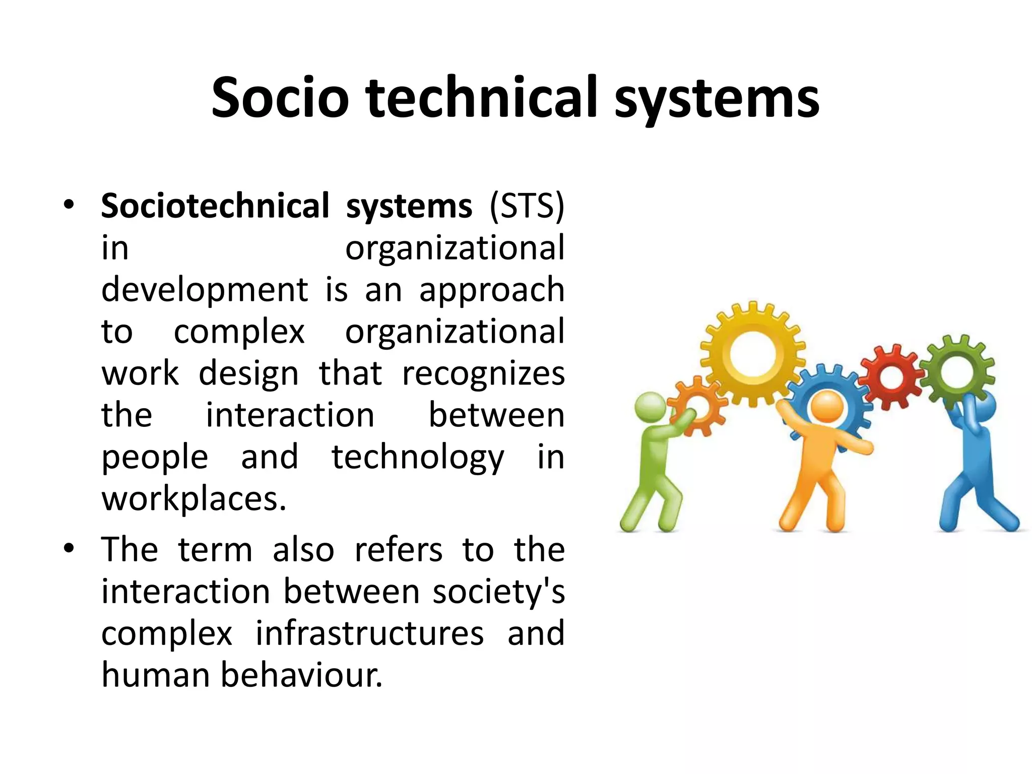 Socio technical systems
• Sociotechnical systems (STS)
in organizational
development is an approach
to complex organizational
work design that recognizes
the interaction between
people and technology in
workplaces.
• The term also refers to the
interaction between society's
complex infrastructures and
human behaviour.
 