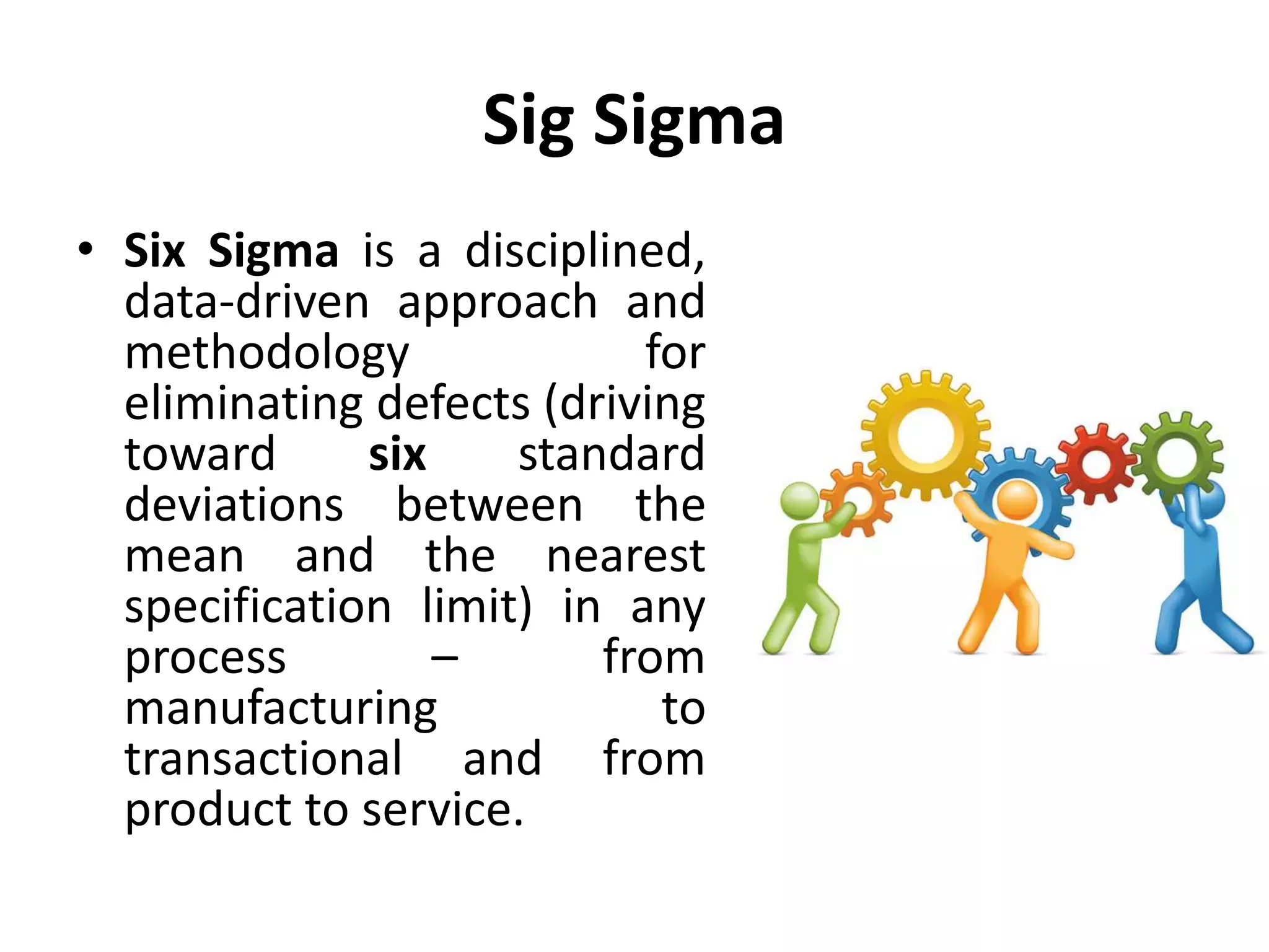 Sig Sigma
• Six Sigma is a disciplined,
data-driven approach and
methodology for
eliminating defects (driving
toward six standard
deviations between the
mean and the nearest
specification limit) in any
process – from
manufacturing to
transactional and from
product to service.
 