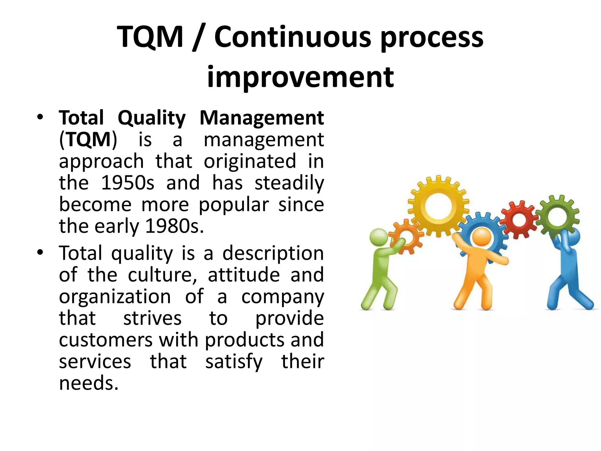 TQM / Continuous process
improvement
• Total Quality Management
(TQM) is a management
approach that originated in
the 1950s and has steadily
become more popular since
the early 1980s.
• Total quality is a description
of the culture, attitude and
organization of a company
that strives to provide
customers with products and
services that satisfy their
needs.
 