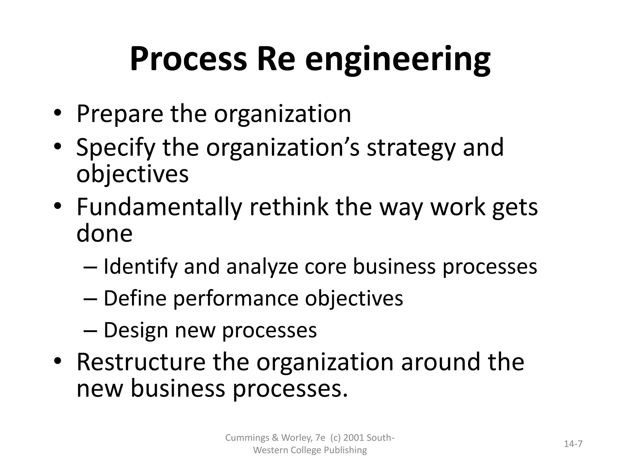 Cummings & Worley, 7e (c) 2001 South-
Western College Publishing
14-7
• Prepare the organization
• Specify the organization’s strategy and
objectives
• Fundamentally rethink the way work gets
done
– Identify and analyze core business processes
– Define performance objectives
– Design new processes
• Restructure the organization around the
new business processes.
Process Re engineering
 