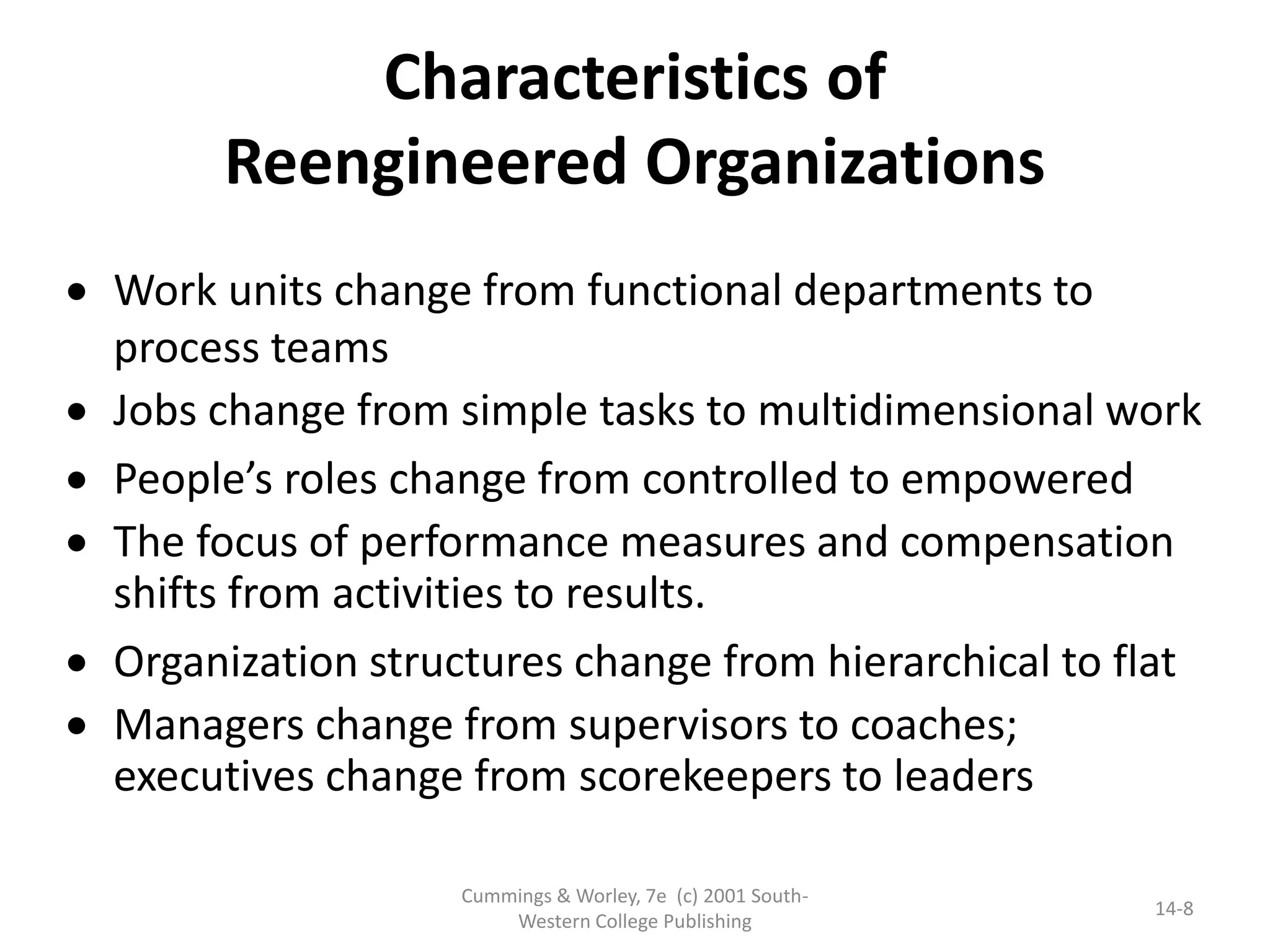 Cummings & Worley, 7e (c) 2001 South-
Western College Publishing
14-8
 Work units change from functional departments to
process teams
 Jobs change from simple tasks to multidimensional work
 People’s roles change from controlled to empowered
 The focus of performance measures and compensation
shifts from activities to results.
 Organization structures change from hierarchical to flat
 Managers change from supervisors to coaches;
executives change from scorekeepers to leaders
Characteristics of
Reengineered Organizations
 