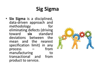 Sig Sigma
• Six Sigma is a disciplined,
data-driven approach and
methodology for
eliminating defects (driving
toward six standard
deviations between the
mean and the nearest
specification limit) in any
process – from
manufacturing to
transactional and from
product to service.
 
