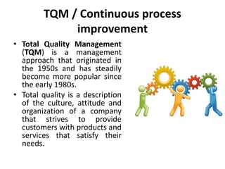 TQM / Continuous process
improvement
• Total Quality Management
(TQM) is a management
approach that originated in
the 1950s and has steadily
become more popular since
the early 1980s.
• Total quality is a description
of the culture, attitude and
organization of a company
that strives to provide
customers with products and
services that satisfy their
needs.
 