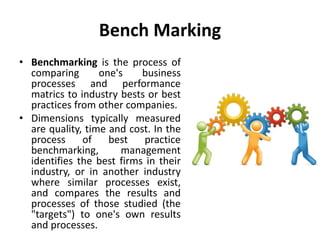 Bench Marking
• Benchmarking is the process of
comparing one's business
processes and performance
matrics to industry bests or best
practices from other companies.
• Dimensions typically measured
are quality, time and cost. In the
process of best practice
benchmarking, management
identifies the best firms in their
industry, or in another industry
where similar processes exist,
and compares the results and
processes of those studied (the
"targets") to one's own results
and processes.
 