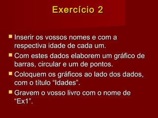 Exercício 2Exercício 2
 Inserir os vossos nomes e com aInserir os vossos nomes e com a
respectiva idade de cada um.respectiva idade de cada um.
 Com estes dados elaborem um gráfico deCom estes dados elaborem um gráfico de
barras, circular e um de pontos.barras, circular e um de pontos.
 Coloquem os gráficos ao lado dos dados,Coloquem os gráficos ao lado dos dados,
com o título “Idades”.com o título “Idades”.
 Gravem o vosso livro com o nome deGravem o vosso livro com o nome de
“Ex1”.“Ex1”.
 