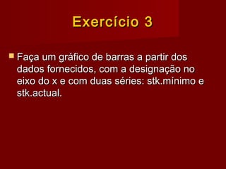 Exercício 3Exercício 3
 Faça um gráfico de barras a partir dosFaça um gráfico de barras a partir dos
dados fornecidos, com a designação nodados fornecidos, com a designação no
eixo do x e com duas séries: stk.mínimo eeixo do x e com duas séries: stk.mínimo e
stk.actual.stk.actual.
 