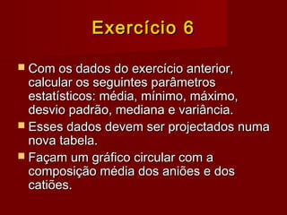 Exercício 6Exercício 6
 Com os dados do exercício anterior,Com os dados do exercício anterior,
calcular os seguintes parâmetroscalcular os seguintes parâmetros
estatísticos: média, mínimo, máximo,estatísticos: média, mínimo, máximo,
desvio padrão, mediana e variância.desvio padrão, mediana e variância.
 Esses dados devem ser projectados numaEsses dados devem ser projectados numa
nova tabela.nova tabela.
 Façam um gráfico circular com aFaçam um gráfico circular com a
composição média dos aniões e doscomposição média dos aniões e dos
catiões.catiões.
 