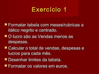Exercício 1Exercício 1
 Formatar tabela com meses/rubricas aFormatar tabela com meses/rubricas a
itálico negrito e centrado.itálico negrito e centrado.
 O lucro são as Vendas menos asO lucro são as Vendas menos as
despesas.despesas.
 Calcular o total de vendas, despesas eCalcular o total de vendas, despesas e
lucros para cada mês.lucros para cada mês.
 Desenhar limites da tabela.Desenhar limites da tabela.
 Formatar os valores em euros.Formatar os valores em euros.
 