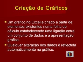 Criação de GráficosCriação de Gráficos
 Um gráfico no Excel é criado a partir de
elementos existentes numa folha de
cálculo estabelecendo uma ligação entre
um conjunto de dados e a apresentação
gráfica.
 Qualquer alteração nos dados é reflectida
automaticamente no gráfico.
 