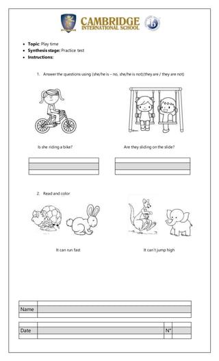 Name
Date N°
 Topic: Play time
 Synthesis stage: Practice test
 Instructions:
1. Answer the questions using (she/he is – no, she/he is not)(they are / they are not)
Is she riding a bike? Are they sliding on the slide?
2. Read and color
It can run fast It can´t jump high
 