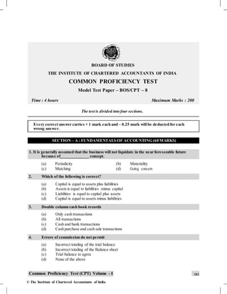 BOARD OF STUDIES
THE INSTITUTE OF CHARTERED ACCOUNTANTS OF INDIA
COMMON PROFICIENCY TEST
Model Test Paper – BOS/CPT – 8
Time : 4 hours Maximum Marks : 200
The test is divided into four sections.
Every correct answer carries + 1 mark each and – 0.25 mark will be deducted for each
wrong answer.
SECTION – A : FUNDAMENTALS OF ACCOUNTING (60 MARKS)
1. It is generally assumed that the business will not liquidate in the near foreseeable future
because of______________ concept.
(a) Periodicity (b) Materiality
(c) Matching (d) Going concern
2. Which of the following is correct?
(a) Capital is equal to assets plus liabilities
(b) Assets is equal to liabilities minus capital
(c) Liabilities is equal to capital plus assets
(d) Capital is equal to assets minus liabilities
3. Double column cash book records
(a) Only cash transactions
(b) All transactions
(c) Cash and bank transactions
(d) Cash purchase and cash sale transactions
4. Errors of commission do not permit
(a) Incorrect totaling of the trial balance
(b) Incorrect totaling of the Balance sheet
(c) Trial balance to agree
(d) None of the above
Common Proficiency Test (CPT) Volume - I 203
© The Institute of Chartered Accountants of India
 