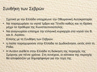 Συνθήκη των Σεβρών
Σχετικά με την Ελλάδα υποχρέωνε την Οθωμανική Αυτοκρατορία:
• Να παραχωρήσει τα νησιά Ίμβρο και Τένεδο καθώς και τη Θράκη
μέχρι τα πρόθυρα της Κωνσταντινούπολης.
• Να αναγνωρίσει επίσημα την ελληνική κυριαρχία στα νησιά του Β.
και Α. Αιγαίου.
Επίσης με τη Συνθήκη των Σεβρών:
• η Ιταλία παραχωρούσε στην Ελλάδα τα Δωδεκάνησα, εκτός από τη
Ρόδο.
• Η Αντάντ ανέθετε στην Ελλάδα τη διοίκηση της περιοχής της
Σμύρνης για πέντε χρόνια. Στη συνέχεια, οι κάτοικοι της περιοχής
θα αποφάσιζαν με δημοψήφισμα για την τύχη της.
 