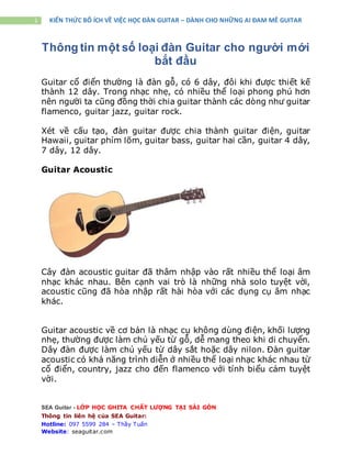 SEA Guitar - LỚP HỌC GHITA CHẤT LƯỢNG TẠI SÀI GÒN
Thông tin liên hệ của SEA Guitar:
Hotline: 097 5599 284 – Thầy Tuấn
Website: seaguitar.com
1 KIẾN THỨC BỔ ÍCH VỀ VIỆC HỌC ĐÀN GUITAR – DÀNH CHO NHỮNG AI ĐAM MÊ GUITAR
Thông tin một số loại đàn Guitar cho người mới
bắt đầu
Guitar cổ điển thường là đàn gỗ, có 6 dây, đôi khi được thiết kế
thành 12 dây. Trong nhạc nhẹ, có nhiều thể loại phong phú hơn
nên người ta cũng đồng thời chia guitar thành các dòng như guitar
flamenco, guitar jazz, guitar rock.
Xét về cấu tạo, đàn guitar được chia thành guitar điện, guitar
Hawaii, guitar phím lõm, guitar bass, guitar hai cần, guitar 4 dây,
7 dây, 12 dây.
Guitar Acoustic
Cây đàn acoustic guitar đã thâm nhập vào rất nhiều thể loại âm
nhạc khác nhau. Bên cạnh vai trò là những nhà solo tuyệt vời,
acoustic cũng đã hòa nhập rất hài hòa với các dụng cụ âm nhạc
khác.
Guitar acoustic về cơ bản là nhạc cụ không dùng điện, khối lượng
nhẹ, thường được làm chủ yếu từ gỗ, dễ mang theo khi di chuyển.
Dây đàn được làm chủ yếu từ dây sắt hoặc dây nilon. Đàn guitar
acoustic có khả năng trình diễn ở nhiều thể loại nhạc khác nhau từ
cổ điển, country, jazz cho đến flamenco với tính biểu cảm tuyệt
vời.
 