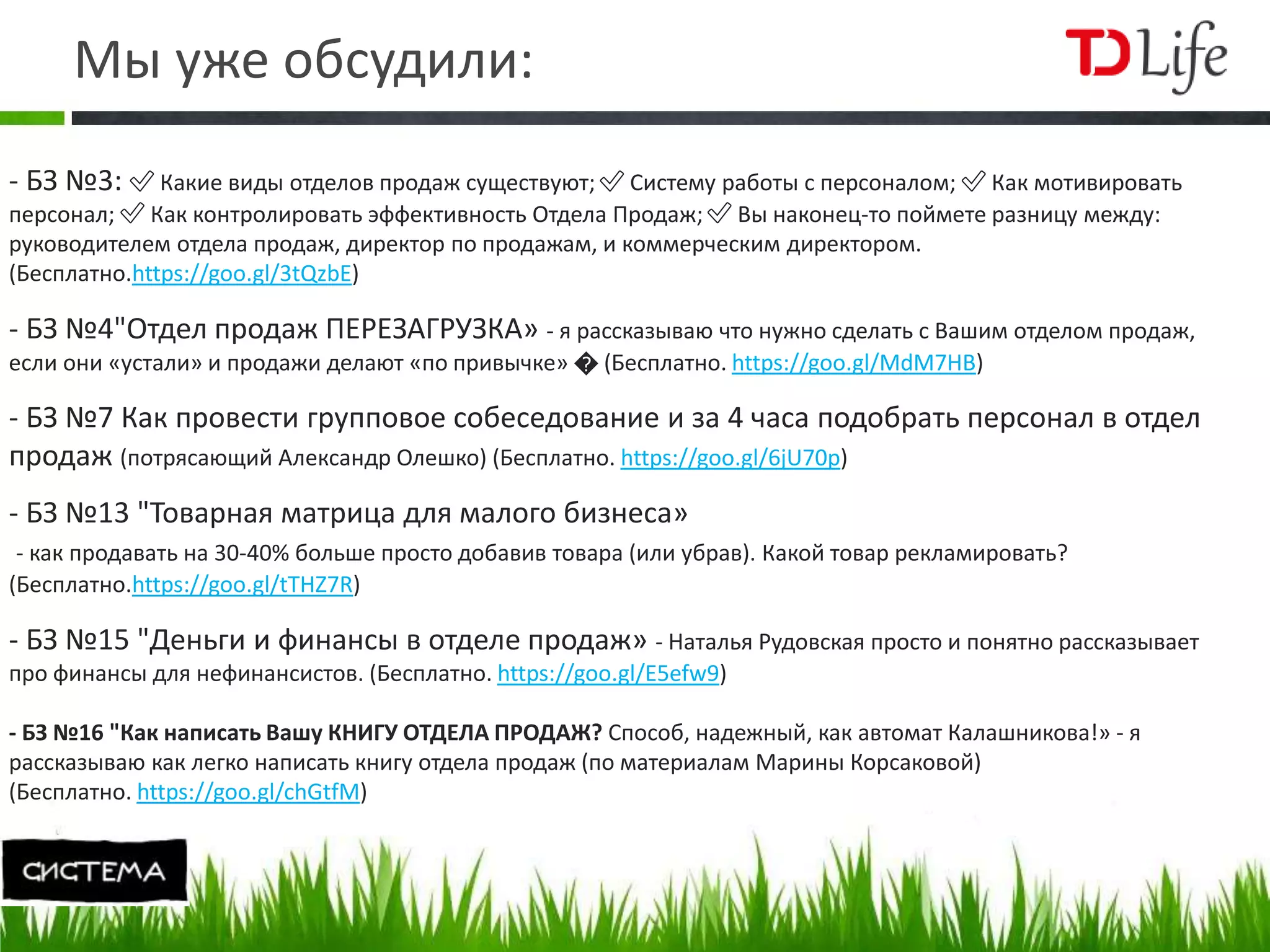 Мы уже обсудили:
- БЗ №3: ✅ Какие виды отделов продаж существуют; ✅ Систему работы с персоналом; ✅ Как мотивировать
персонал; ✅ Как контролировать эффективность Отдела Продаж; ✅ Вы наконец-то поймете разницу между:
руководителем отдела продаж, директор по продажам, и коммерческим директором.
(Бесплатно.https://goo.gl/3tQzbE)
- БЗ №4"Отдел продаж ПЕРЕЗАГРУЗКА» - я рассказываю что нужно сделать с Вашим отделом продаж,
если они «устали» и продажи делают «по привычке» � (Бесплатно. https://goo.gl/MdM7HB)
- БЗ №7 Как провести групповое собеседование и за 4 часа подобрать персонал в отдел
продаж (потрясающий Александр Олешко) (Бесплатно. https://goo.gl/6jU70p)
- БЗ №13 "Товарная матрица для малого бизнеса»
- как продавать на 30-40% больше просто добавив товара (или убрав). Какой товар рекламировать?
(Бесплатно.https://goo.gl/tTHZ7R)
- БЗ №15 "Деньги и финансы в отделе продаж» - Наталья Рудовская просто и понятно рассказывает
про финансы для нефинансистов. (Бесплатно. https://goo.gl/E5efw9)
- БЗ №16 "Как написать Вашу КНИГУ ОТДЕЛА ПРОДАЖ? Способ, надежный, как автомат Калашникова!» - я
рассказываю как легко написать книгу отдела продаж (по материалам Марины Корсаковой)
(Бесплатно. https://goo.gl/chGtfM)
 