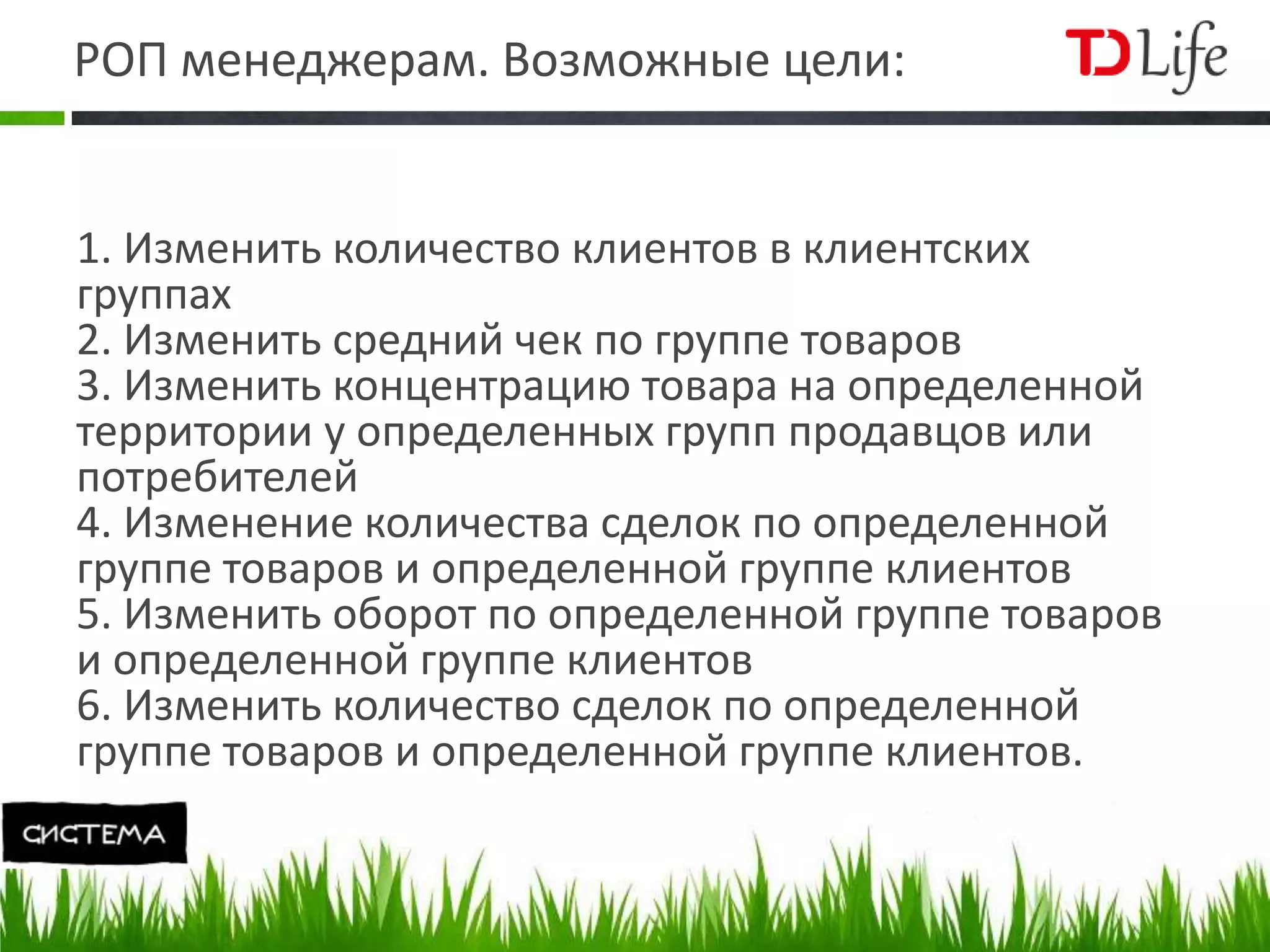 РОП менеджерам. Возможные цели:
1. Изменить количество клиентов в клиентских
группах
2. Изменить средний чек по группе товаров
3. Изменить концентрацию товара на определенной
территории у определенных групп продавцов или
потребителей
4. Изменение количества сделок по определенной
группе товаров и определенной группе клиентов
5. Изменить оборот по определенной группе товаров
и определенной группе клиентов
6. Изменить количество сделок по определенной
группе товаров и определенной группе клиентов.
 