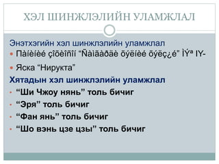 ХЭЛ ШИНЖЛЭЛИЙН УЛАМЖЛАЛ
Энэтхэгийн хэл шинжлэлийн уламжлал
 Пàíèíèé çîõèîñîí “Ñàìãàðäè õýëíèé õýëç¿é” ÌÝª IY-
 Яска “Нирукта”
Хятадын хэл шинжлэлийн уламжлал
• “Ши Чжоу нянь” толь бичиг
• “Эря” толь бичиг
• “Фан янь” толь бичиг
• “Шо вэнь цзе цзы” толь бичиг
 