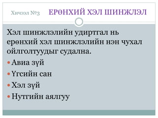 Хичээл №3 ЕРӨНХИЙ ХЭЛ ШИНЖЛЭЛ
Хэл шинжлэлийн удиртгал нь
ерөнхий хэл шинжлэлийн нэн чухал
ойлголтуудыг судална.
 Авиа зүй
 Үгсийн сан
 Хэл зүй
 Нутгийн аялгуу
 