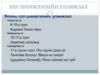 ХЭЛ ШИНЖЛЭЛИЙН УЛАМЖЛАЛ
Японы хэл шинжлэлийн уламжлал
 Нэгдүгээр үе
 8-10-р зуун
 Кодзики Никон-сёки
 Хоёрдугаар үе
 10-17-р зуун
 Хирагана катагана
 Гуравдугаар үе
 17-р зууны сүүл 19-р зууны дунд үе
 Танигава Котосуг /Вакун-но сиори/
 Цуруминэ Сигэнобу /Япон хэлний хэл зүй/
 
