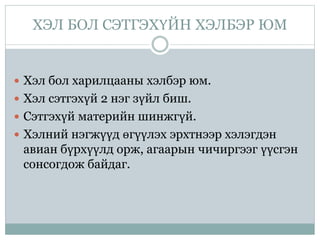 ХЭЛ БОЛ СЭТГЭХҮЙН ХЭЛБЭР ЮМ
 Хэл бол харилцааны хэлбэр юм.
 Хэл сэтгэхүй 2 нэг зүйл биш.
 Сэтгэхүй материйн шинжгүй.
 Хэлний нэгжүүд өгүүлэх эрхтнээр хэлэгдэн
авиан бүрхүүлд орж, агаарын чичиргээг үүсгэн
сонсогдож байдаг.
 