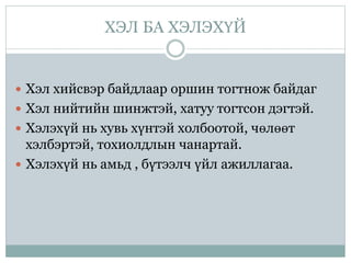 ХЭЛ БА ХЭЛЭХҮЙ
 Хэл хийсвэр байдлаар оршин тогтнож байдаг
 Хэл нийтийн шинжтэй, хатуу тогтсон дэгтэй.
 Хэлэхүй нь хувь хүнтэй холбоотой, чөлөөт
хэлбэртэй, тохиолдлын чанартай.
 Хэлэхүй нь амьд , бүтээлч үйл ажиллагаа.
 